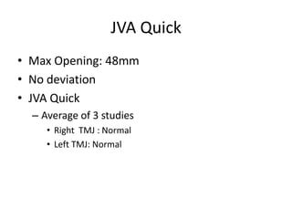 JVA Quick
• Max Opening: 48mm
• No deviation
• JVA Quick
  – Average of 3 studies
     • Right TMJ : Normal
     • Left TMJ: Normal
 