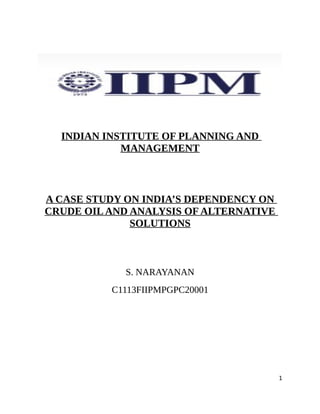 INDIAN INSTITUTE OF PLANNING AND
            MANAGEMENT



A CASE STUDY ON INDIA’S DEPENDENCY ON
CRUDE OIL AND ANALYSIS OF ALTERNATIVE
              SOLUTIONS



            S. NARAYANAN
          C1113FIIPMPGPC20001




                                        1
 