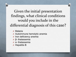 Given the initial presentation
findings, what clinical conditions
would you include in the
differential diagnosis of this case?
O Malaria
O Autoimmune hemolytic anemia
O Iron deficiency anemia
O β- thalassemia
O α- thalassemia
O Hepatitis B
 