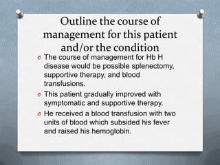 Outline the course of
management for this patient
and/or the condition
O The course of management for Hb H
disease would be possible splenectomy,
supportive therapy, and blood
transfusions.
O This patient gradually improved with
symptomatic and supportive therapy.
O He received a blood transfusion with two
units of blood which subsided his fever
and raised his hemoglobin.
 