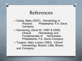 References
O Ciesla, Betty (2007). Hematology in
Practice. Philadelphia: F.A. Davis
Company
O Harmening, Denis M. (1997 & 2009).
Clinical Hematology and
Fundamentals of Hemostasis.
Philadelphia: F.A. Davis Company
O Turgeon, Mary Louise (1993). Clinical
Hematology. Boston: Little, Brown,
and Company
 