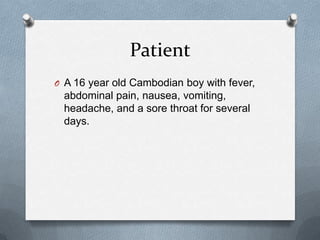 Patient
O A 16 year old Cambodian boy with fever,
abdominal pain, nausea, vomiting,
headache, and a sore throat for several
days.
 