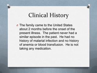 Clinical History
O The family came to the United States
about 2 months before the onset of the
present illness. The patient never had a
similar episode in the past. He had no
history of malarial infection and no history
of anemia or blood transfusion. He is not
taking any medication.
 