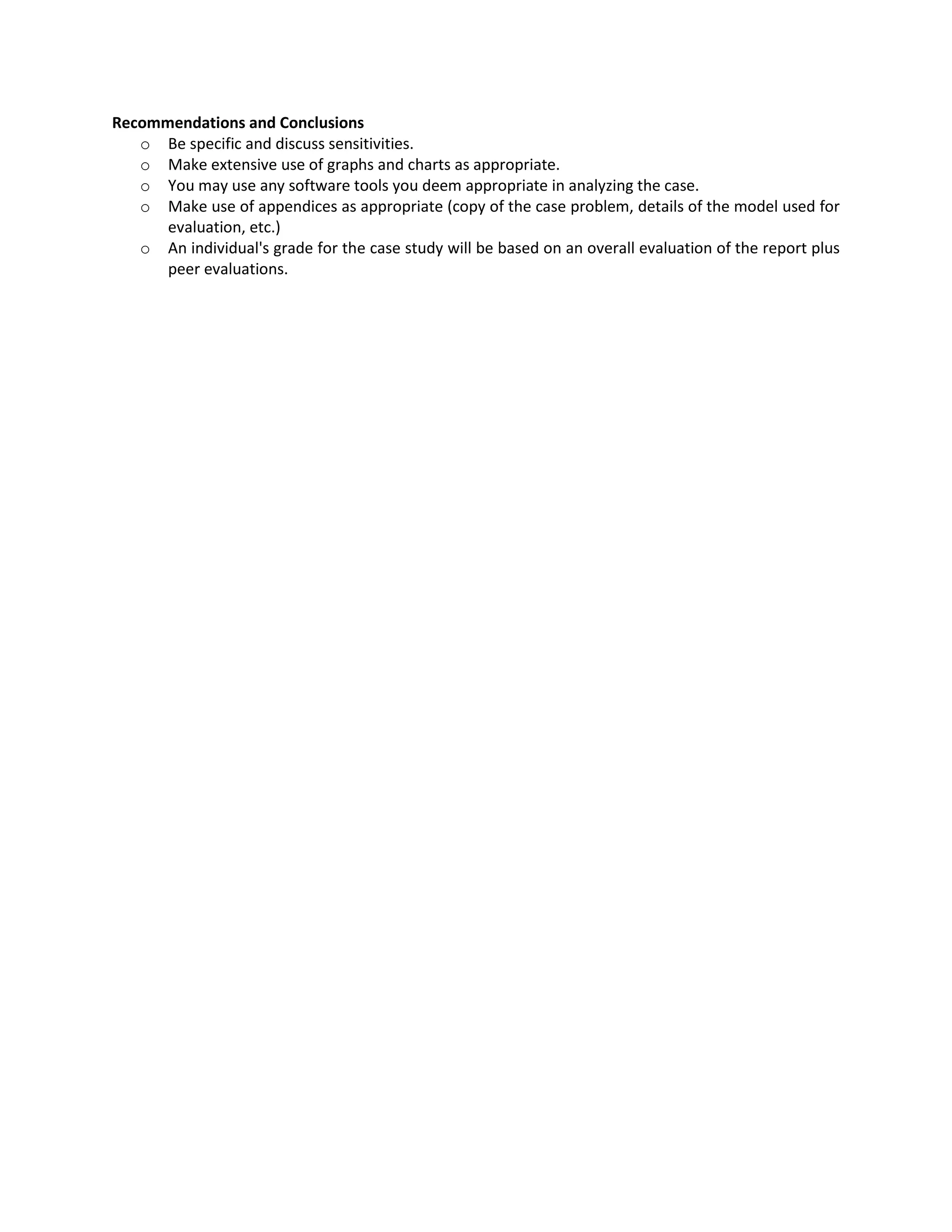 Recommendations and Conclusions
o Be specific and discuss sensitivities.
o Make extensive use of graphs and charts as appropriate.
o You may use any software tools you deem appropriate in analyzing the case.
o Make use of appendices as appropriate (copy of the case problem, details of the model used for
evaluation, etc.)
o An individual's grade for the case study will be based on an overall evaluation of the report plus
peer evaluations.
 