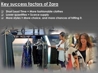 Key success factors of Zara
 Short Lead Time = More fashionable clothes
 Lower quantities = Scarce supply
 More styles = More choice, and more chances of hitting it.
 