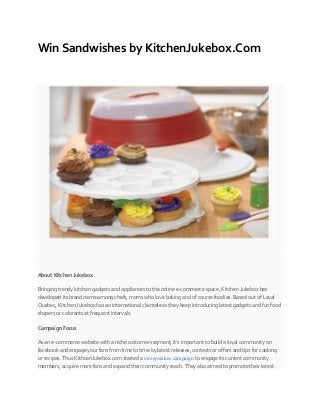 Win Sandwishes by KitchenJukebox.Com
About Kitchen Jukebox
Bringing trendy kitchen gadgets and appliances to the online e-commerce space, Kitchen Jukebox has
developed its brand name among chefs, moms who love baking and of course foodies. Based out of Laval
Quebec, Kitchen Jukebox has an international clientele as they keep introducing latest gadgets and fun food
shapers or colorants at frequent intervals.
Campaign Focus
As an e-commerce website with a niche customer segment, it’s important to build a loyal community on
facebook and engage your fans from time to time by latest releases, contests or offers and tips for cooking
or recipes. Thus KithcenJukebox.com started a sweepstakes campaign to engage its current community
members, acquire more fans and expand their community reach. They also aimed to promote their latest
 