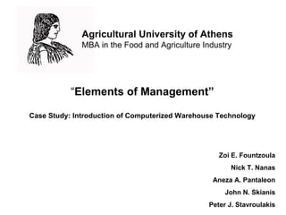 “Elements of Management”
Case Study: Introduction of Computerized Warehouse Technology

Zoi E. Fountzoula
Nick T. Nanas
Aneza A. Pantaleon
John N. Skianis
Peter J. Stavroulakis

 