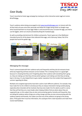 Case Study.
Tesco’s launched an Easter egg campaign by creating an online interactive easter egg hunt names
#FindTheEggs.

Tesco’s audience where being encouraged to visit www.tescofindtheeggs.com, to interact with this
all they had to do was entre their postcode and follow the images being shown on Google maps
which would lead them to virtual eggs hidden in and around that area, to locate the eggs, you had to
use the Eggdar, which can only be activated by liking the Facebook page.
As well as providing entertainment for children and parents, Tesco’s gave out a free MaltEaster
chocolate bunny for all the players that collected three eggs, and a Samsung Galaxy Tab 2S for
people that found the golden egg.

Managing the message:
Tesco’s communicated with their audience early and frequently and they also let everyone know
what was happening and how everyone can be involved. This is showing Tesco’s in a good light
because it is showing that they aren’t forgetting about their audience with everything that’s going
on, they are making sure that they all know what’s going on and making sure that they are being
kept in the loop. It’s also helped them to get a better reputation from the incident that happened in
summer regarding the Meat.
Multiple and a targeted approaches have been used to reach different audience’, for example, they
have made this fun for children to do because they are always interested in being outside playing,
especially when chocolate will be involved, they have also made it fun for adults as well in a sense
that they will feel they are a team leader when helping children find out where about they are
supposed to go, on this subject they are also communicating openly, honestly and frequently, they
are telling the audience where things are as they change and they are also communicating with the
audience openly and honestly, this makes sure that non of the audience are going to the wrong
place, If they gave them incorrect information, this could give them a bad reputation and make them
receive bad feedback.

 