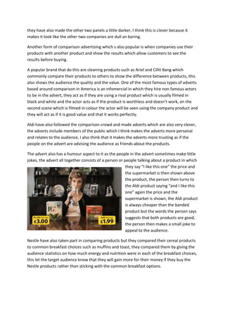 they have also made the other two panels a little darker, I think this is clever because it
makes it look like the other two companies are dull an boring.
Another form of comparison advertising which s also popular is when companies use their
products with another product and show the results which allow customers to see the
results before buying.
A popular brand that do this are cleaning products such as Ariel and Cillit Bang which
commonly compare their products to others to show the difference between products, this
also shows the audience the quality and the value. One of the most famous types of adverts
based around comparison in America is an infomercial in which they hire non famous actors
to be in the advert, they act as if they are using a rival product which is usually filmed in
black and white and the actor acts as if the product is worthless and doesn’t work, on the
second scene which is filmed in colour the actor will be seen using the company product and
they will act as if it is good value and that it works perfectly.
Aldi have also followed the comparison crowd and made adverts which are also very clever,
the adverts include members of the public which I think makes the adverts more personal
and relates to the audience, I also think that it makes the adverts more trusting as if the
people on the advert are advising the audience as friends about the products.
The advert also has a humour aspect to it as the people in the advert sometimes make little
jokes, the advert all together consists of a person or people talking about a product in which
they say “I like this one” the price and
the supermarket is then shown above
the product, the person then turns to
the Aldi product saying “and I like this
one” again the price and the
supermarket is shown, the Aldi product
is always cheaper than the banded
product but the words the person says
suggests that both products are good,
the person then makes a small joke to
appeal to the audience.
Nestle have also taken part in comparing products but they compared their cereal products
to common breakfast choices such as muffins and toast, they compared them by giving the
audience statistics on how much energy and nutrition were in each of the breakfast choices,
this let the target audience know that they will gain more for their money if they buy the
Nestle products rather than sticking with the common breakfast options.

 