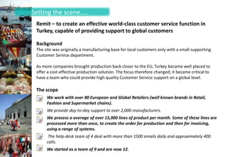 Setting the scene…..
 Remit – to create an effective world-class customer service function in
 Turkey, capable of providing support to global customers

 Background
 The site was originally a manufacturing base for local customers only with a small supporting
 Customer Service department.

 As more companies brought production back closer to the EU, Turkey became well placed to
 offer a cost-effective production solution. The focus therefore changed; it became critical to
 have a team who could provide high quality Customer Service support on a global level.

 The scope
      We work with over 80 European and Global Retailers (well known brands in Retail,
      Fashion and Supermarket chains).
      We provide day-to-day support to over 2,000 manufacturers.
      We process a average of over 15,000 lines of product per month. Some of these lines are
      processed more than once, to create the order for production and then for invoicing,
      using a range of systems.
       The help-desk team of 4 deal with more than 1500 emails daily and approximately 400
      calls.
      We started as a team of 9 and are now 12.
 
