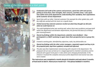Some of the things I did as a start point:-

                                 Conducted a full audit of the systems and processes, spent time with each person,
                                 getting to know them, their strengths, their concerns, and their views. I also spent
                                 time within each of the departments understanding their workflow, their expectations
                                 of the Customer Service Department
                                 Spent time with our other ‘internal customers’ for example the other global sites, with
                                 key staff who worked with the team on a regular basis
                                 Visited several key external customers to find out what they thought we did well;
                                 what we could improve on
                                 The audit highlighted what was working well, where there were problems and gaps both
                                 within the department and between departments, this formed the basis of a strategic
                                 plan moving forward
                                 Shared my findings within the department, asked for more feedback – they
                                 participated in a SWOT workshop to again share their perspective but as a group this
                                 time
                                 Created a working plan, identified key objectives, tasks, key deliverables etc
                                 Shared my findings with the other senior managers, requested support and buy-in for
                                 the proposed plan, kept them updated, included and informed
                                 The plan was then implemented. Commencing with a launch in the department. The
                                 proposed roll-out was carried out in a staged approach to maintain consistency and to
                                 allow for full support to be given in roles which were changing dramatically. In this
                                 instance it involved the complete restructure of the department and several new roles
                                 were created.
                            The restructure was completed a month ahead of schedule and took about 3 months
                            of hard work to bed in. Restructure month 4/5 – first phase bedded in month 8.
 