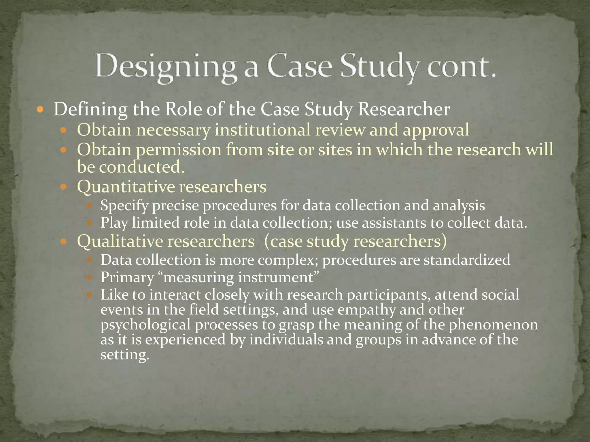  Defining the Role of the Case Study Researcher
   Obtain necessary institutional review and approval
   Obtain permission from site or sites in which the research will
    be conducted.
   Quantitative researchers
      Specify precise procedures for data collection and analysis
      Play limited role in data collection; use assistants to collect data.
   Qualitative researchers (case study researchers)
      Data collection is more complex; procedures are standardized
      Primary “measuring instrument”
      Like to interact closely with research participants, attend social
       events in the field settings, and use empathy and other
       psychological processes to grasp the meaning of the phenomenon
       as it is experienced by individuals and groups in advance of the
       setting.
 