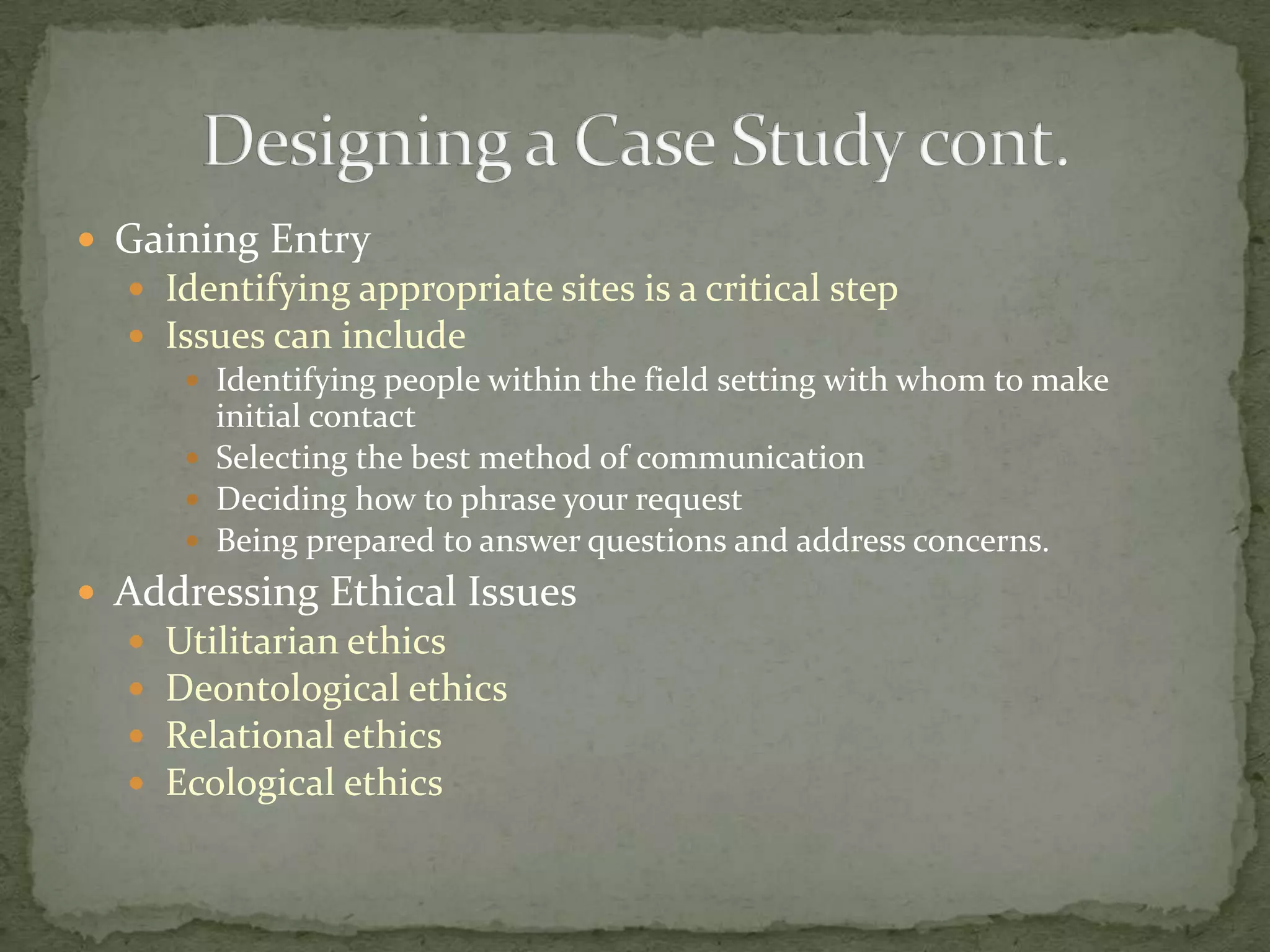  Gaining Entry
   Identifying appropriate sites is a critical step
   Issues can include
      Identifying people within the field setting with whom to make
       initial contact
      Selecting the best method of communication
      Deciding how to phrase your request
      Being prepared to answer questions and address concerns.
 Addressing Ethical Issues
     Utilitarian ethics
     Deontological ethics
     Relational ethics
     Ecological ethics
 