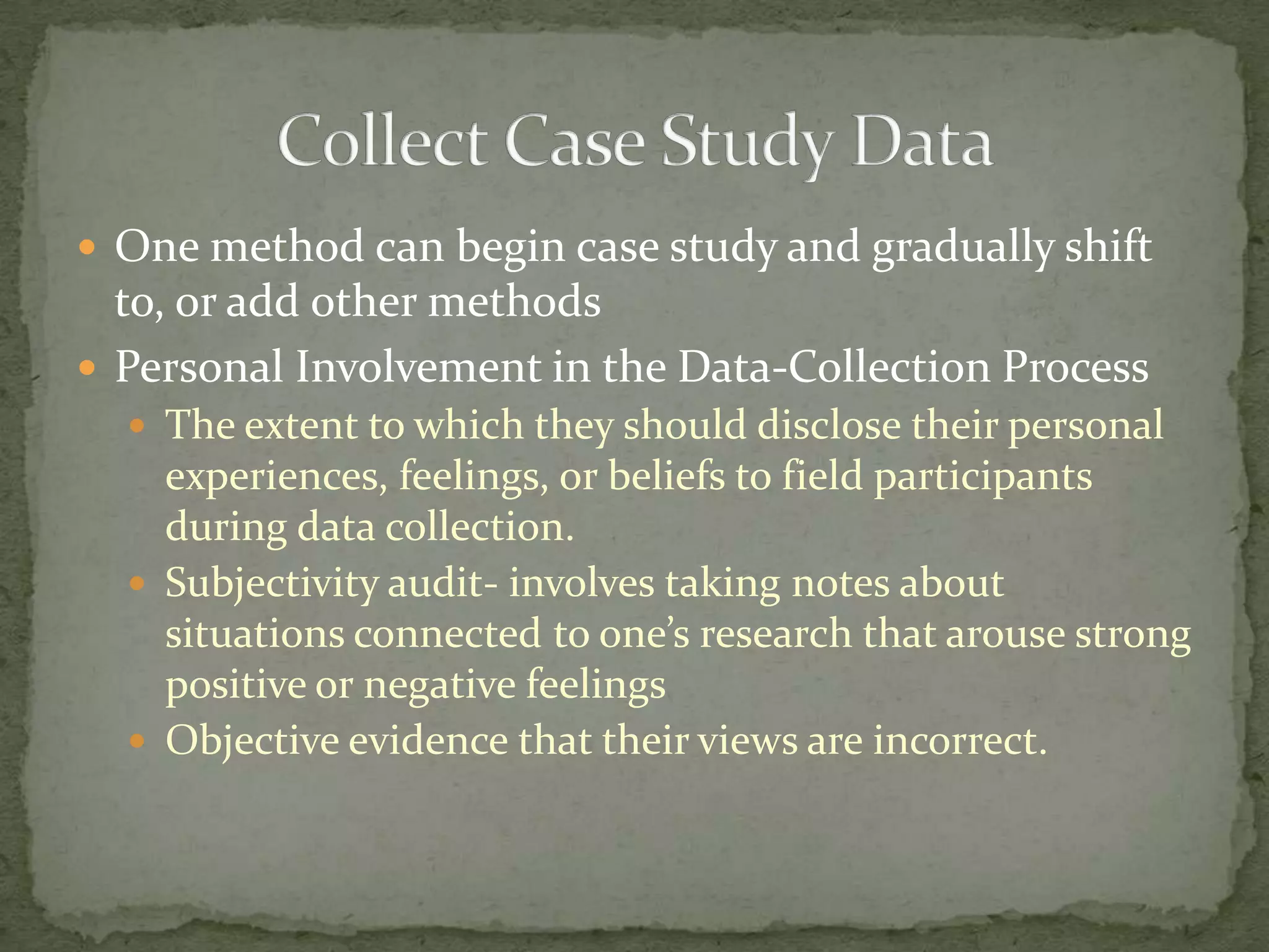  One method can begin case study and gradually shift
  to, or add other methods
 Personal Involvement in the Data-Collection Process
   The extent to which they should disclose their personal
    experiences, feelings, or beliefs to field participants
    during data collection.
   Subjectivity audit- involves taking notes about
    situations connected to one’s research that arouse strong
    positive or negative feelings
   Objective evidence that their views are incorrect.
 