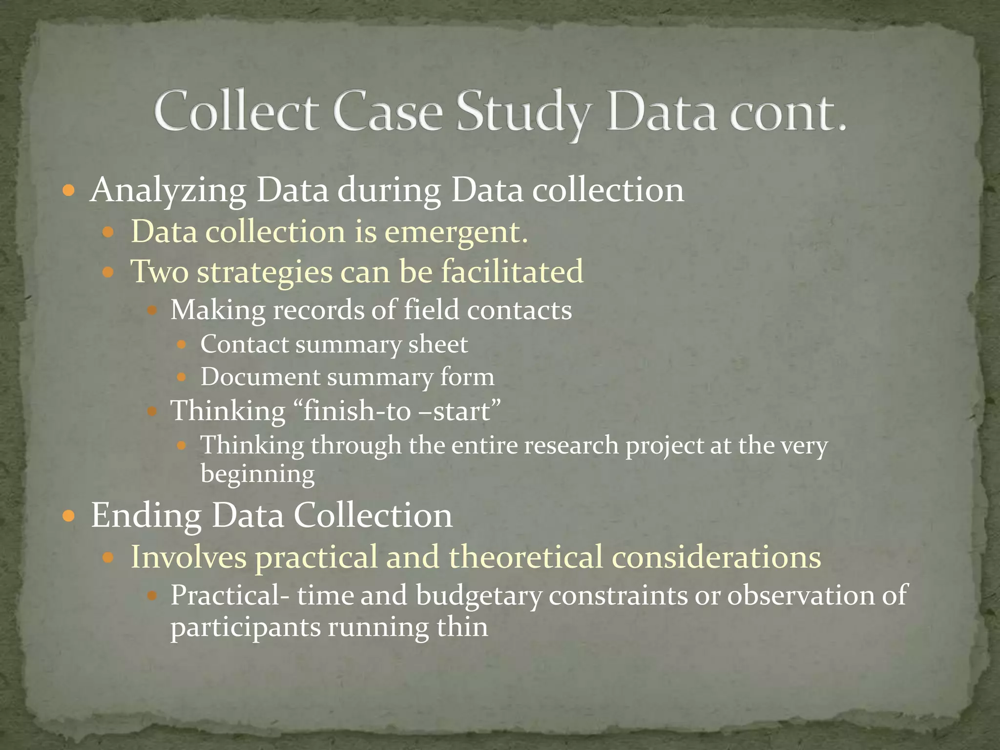  Analyzing Data during Data collection
   Data collection is emergent.
   Two strategies can be facilitated
      Making records of field contacts
        Contact summary sheet
        Document summary form
      Thinking “finish-to –start”
        Thinking through the entire research project at the very
         beginning
 Ending Data Collection
   Involves practical and theoretical considerations
      Practical- time and budgetary constraints or observation of
       participants running thin
 