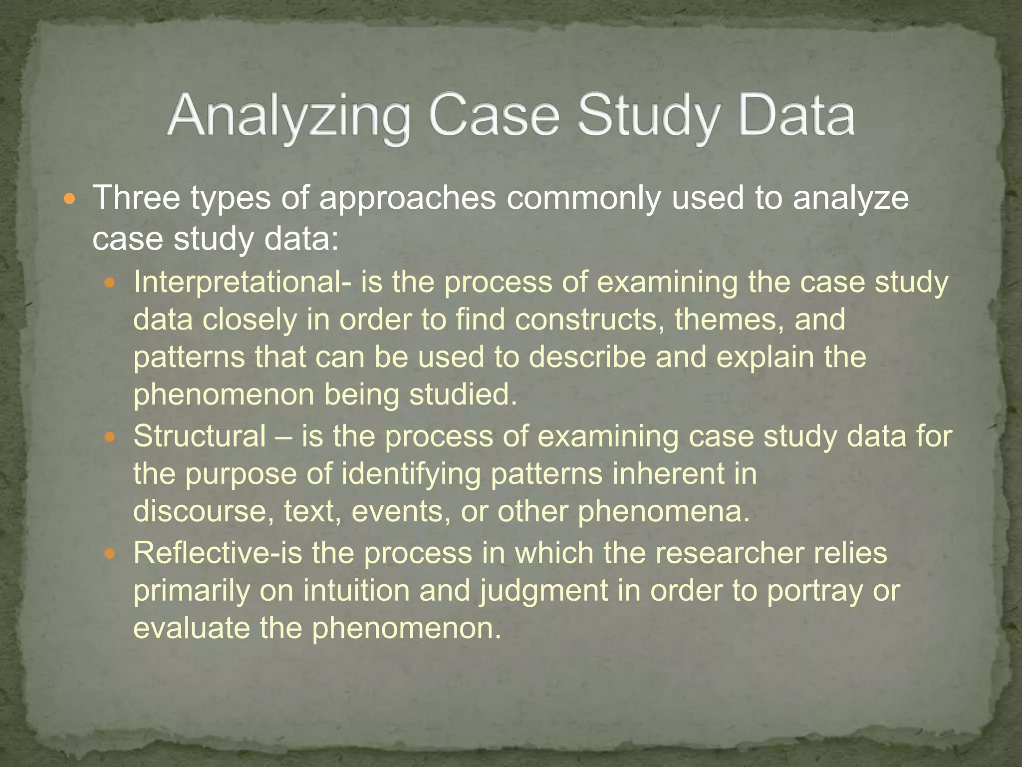  Three types of approaches commonly used to analyze
 case study data:
   Interpretational- is the process of examining the case study
    data closely in order to find constructs, themes, and
    patterns that can be used to describe and explain the
    phenomenon being studied.
   Structural – is the process of examining case study data for
    the purpose of identifying patterns inherent in
    discourse, text, events, or other phenomena.
   Reflective-is the process in which the researcher relies
    primarily on intuition and judgment in order to portray or
    evaluate the phenomenon.
 