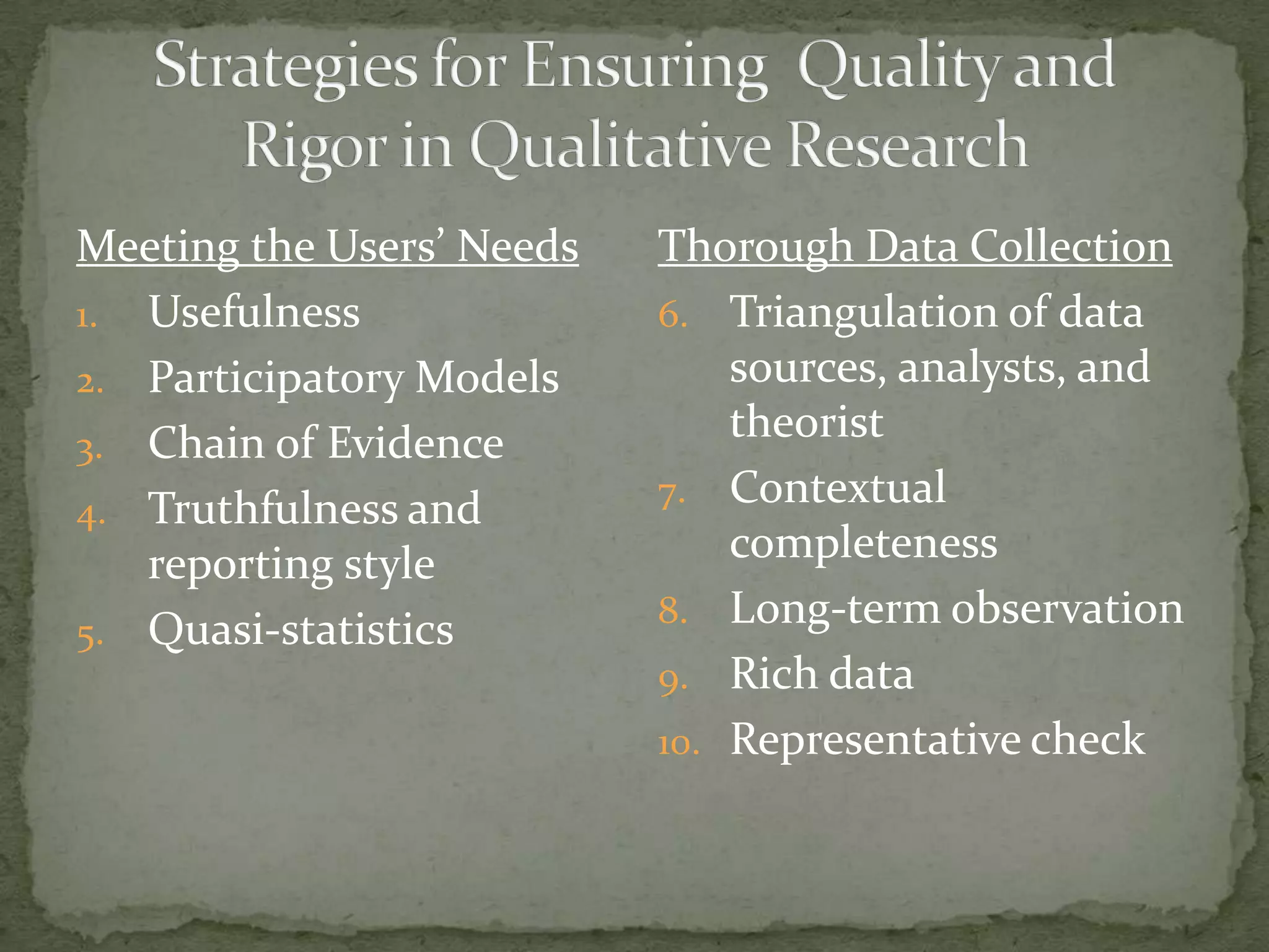 Meeting the Users’ Needs   Thorough Data Collection
1. Usefulness              6. Triangulation of data
2. Participatory Models        sources, analysts, and
3. Chain of Evidence
                               theorist
                           7. Contextual
4. Truthfulness and
   reporting style             completeness
                           8. Long-term observation
5. Quasi-statistics
                           9. Rich data
                           10. Representative check
 