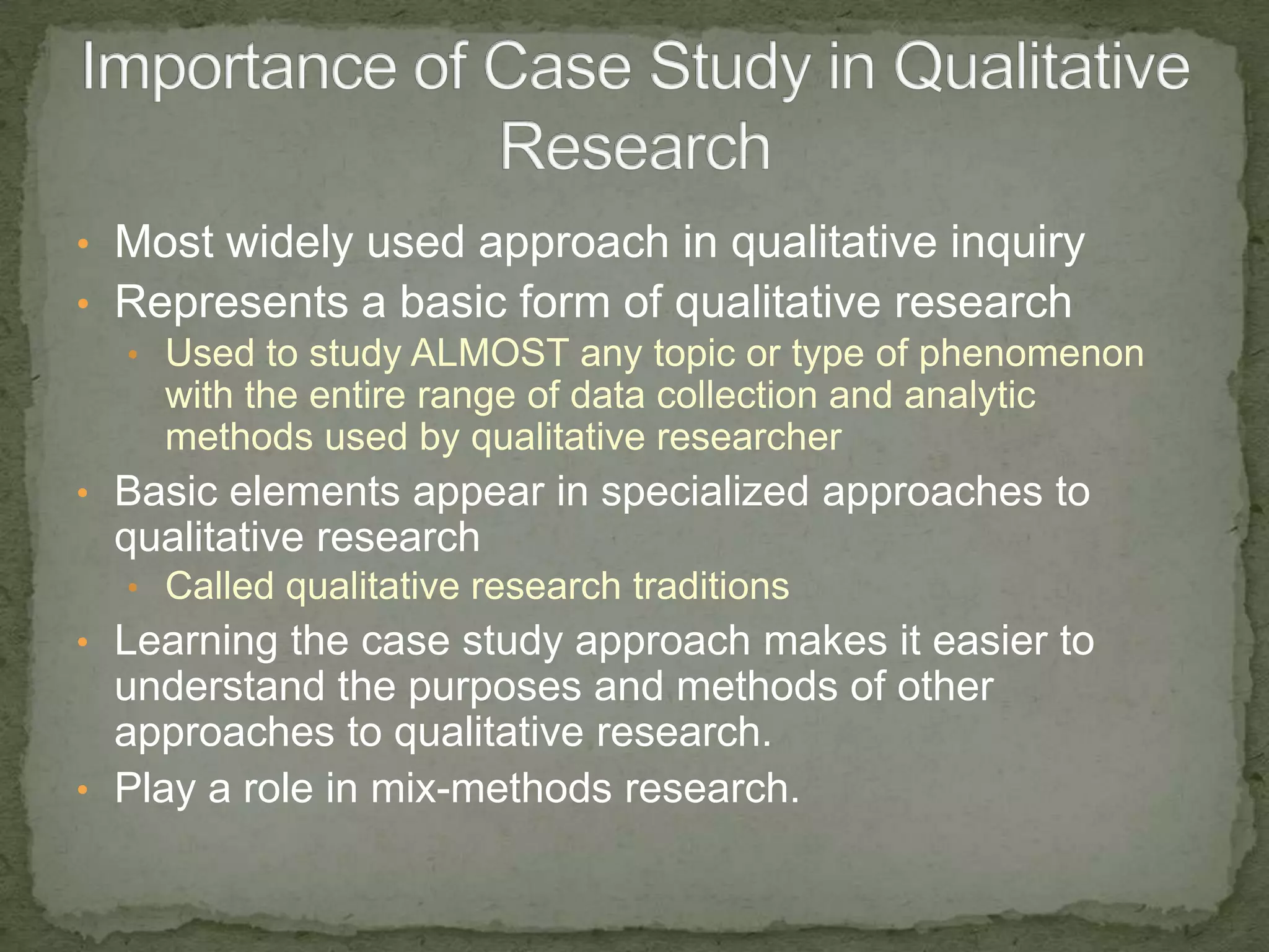 • Most widely used approach in qualitative inquiry
• Represents a basic form of qualitative research
  • Used to study ALMOST any topic or type of phenomenon
    with the entire range of data collection and analytic
    methods used by qualitative researcher
• Basic elements appear in specialized approaches to
  qualitative research
  • Called qualitative research traditions
• Learning the case study approach makes it easier to
  understand the purposes and methods of other
  approaches to qualitative research.
• Play a role in mix-methods research.
 