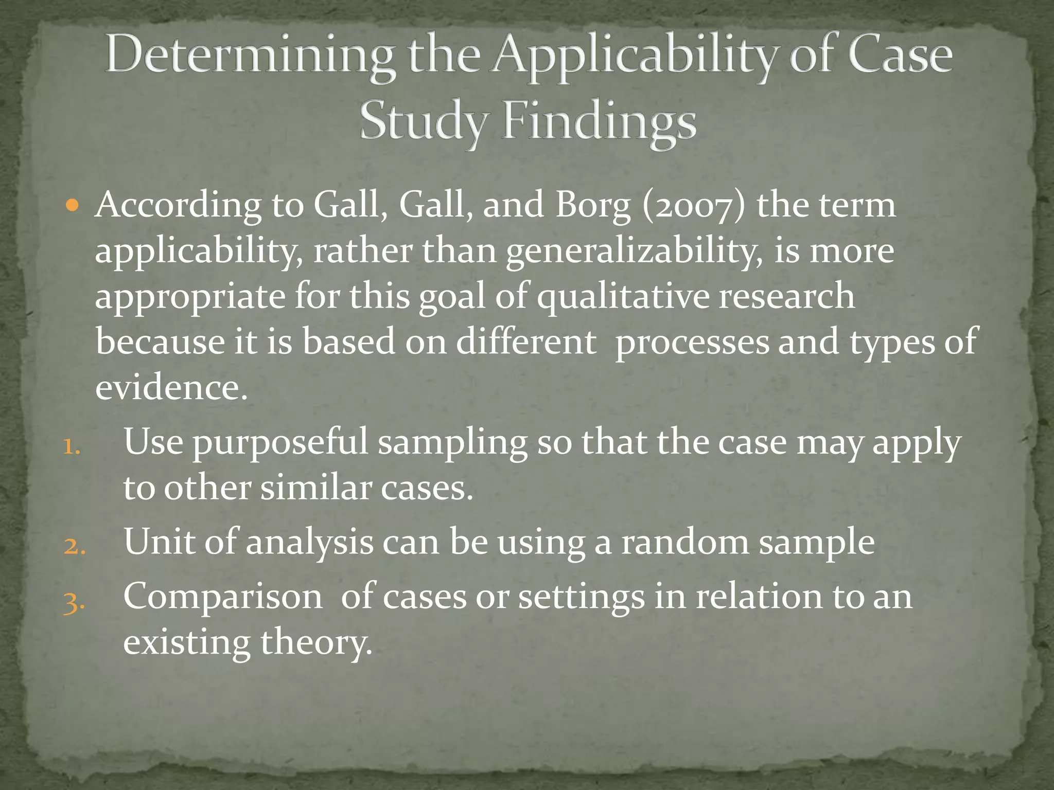  According to Gall, Gall, and Borg (2007) the term
  applicability, rather than generalizability, is more
  appropriate for this goal of qualitative research
  because it is based on different processes and types of
  evidence.
1. Use purposeful sampling so that the case may apply
    to other similar cases.
2. Unit of analysis can be using a random sample
3. Comparison of cases or settings in relation to an
    existing theory.
 