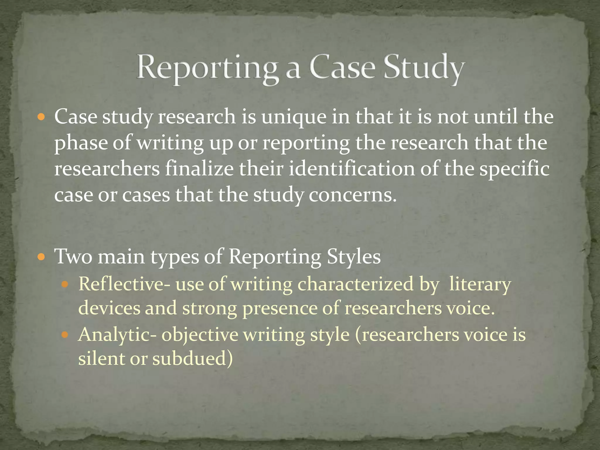  Case study research is unique in that it is not until the
  phase of writing up or reporting the research that the
  researchers finalize their identification of the specific
  case or cases that the study concerns.

 Two main types of Reporting Styles
   Reflective- use of writing characterized by literary
    devices and strong presence of researchers voice.
   Analytic- objective writing style (researchers voice is
    silent or subdued)
 