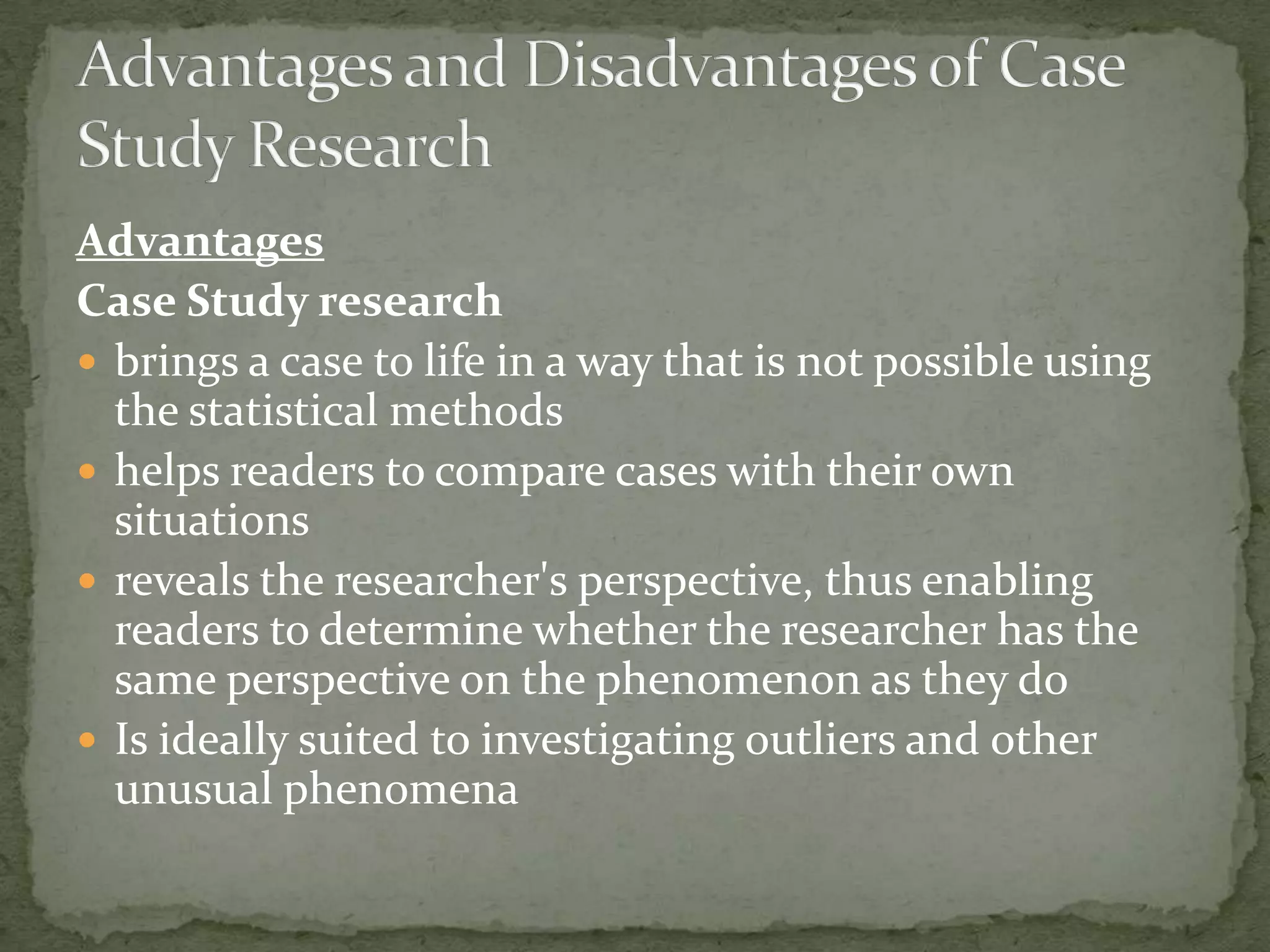 Advantages
Case Study research
 brings a case to life in a way that is not possible using
  the statistical methods
 helps readers to compare cases with their own
  situations
 reveals the researcher's perspective, thus enabling
  readers to determine whether the researcher has the
  same perspective on the phenomenon as they do
 Is ideally suited to investigating outliers and other
  unusual phenomena
 