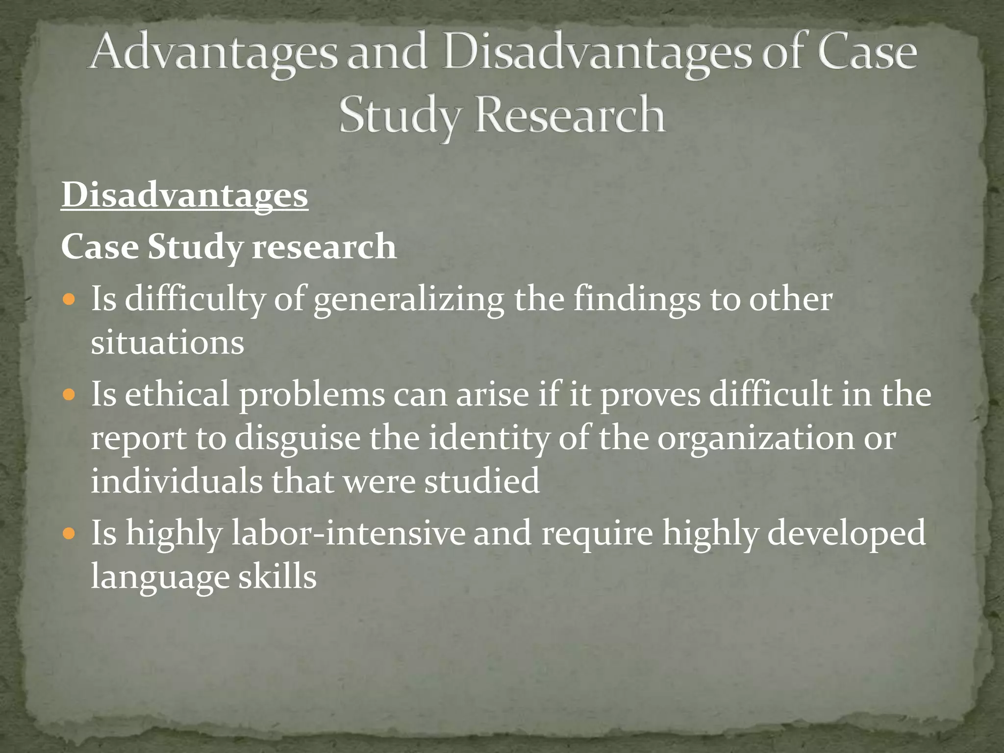 Disadvantages
Case Study research
 Is difficulty of generalizing the findings to other
  situations
 Is ethical problems can arise if it proves difficult in the
  report to disguise the identity of the organization or
  individuals that were studied
 Is highly labor-intensive and require highly developed
  language skills
 
