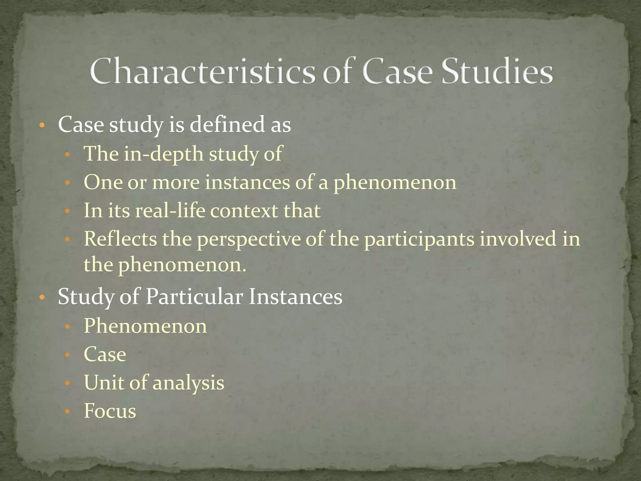 • Case study is defined as
  • The in-depth study of
  • One or more instances of a phenomenon
  • In its real-life context that
  • Reflects the perspective of the participants involved in
    the phenomenon.
• Study of Particular Instances
  • Phenomenon
  • Case
  • Unit of analysis
  • Focus
 