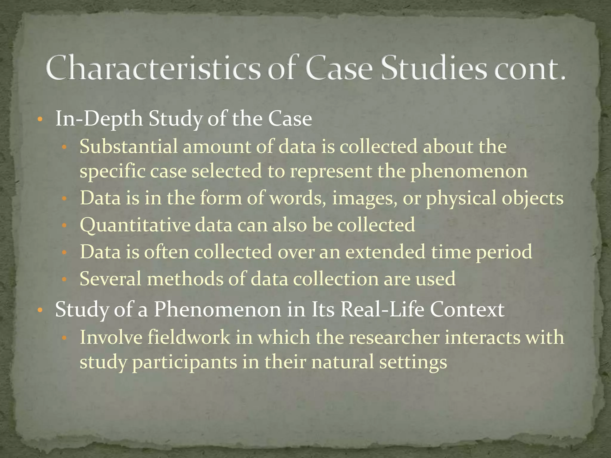 • In-Depth Study of the Case
  • Substantial amount of data is collected about the
      specific case selected to represent the phenomenon
  •   Data is in the form of words, images, or physical objects
  •   Quantitative data can also be collected
  •   Data is often collected over an extended time period
  •   Several methods of data collection are used
• Study of a Phenomenon in Its Real-Life Context
  • Involve fieldwork in which the researcher interacts with
      study participants in their natural settings
 