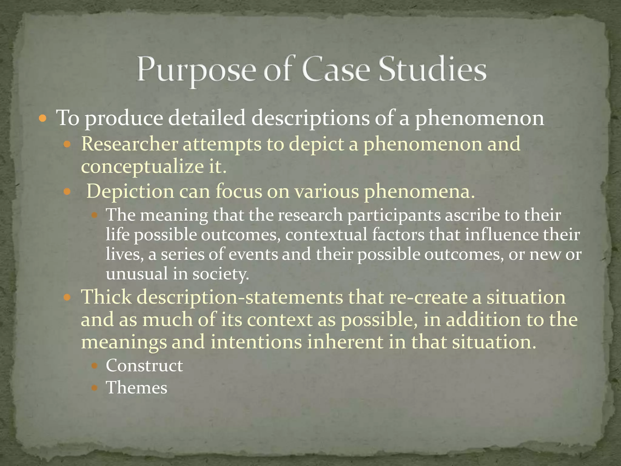  To produce detailed descriptions of a phenomenon
   Researcher attempts to depict a phenomenon and
    conceptualize it.
   Depiction can focus on various phenomena.
      The meaning that the research participants ascribe to their
       life possible outcomes, contextual factors that influence their
       lives, a series of events and their possible outcomes, or new or
       unusual in society.
   Thick description-statements that re-create a situation
    and as much of its context as possible, in addition to the
    meanings and intentions inherent in that situation.
      Construct
      Themes
 