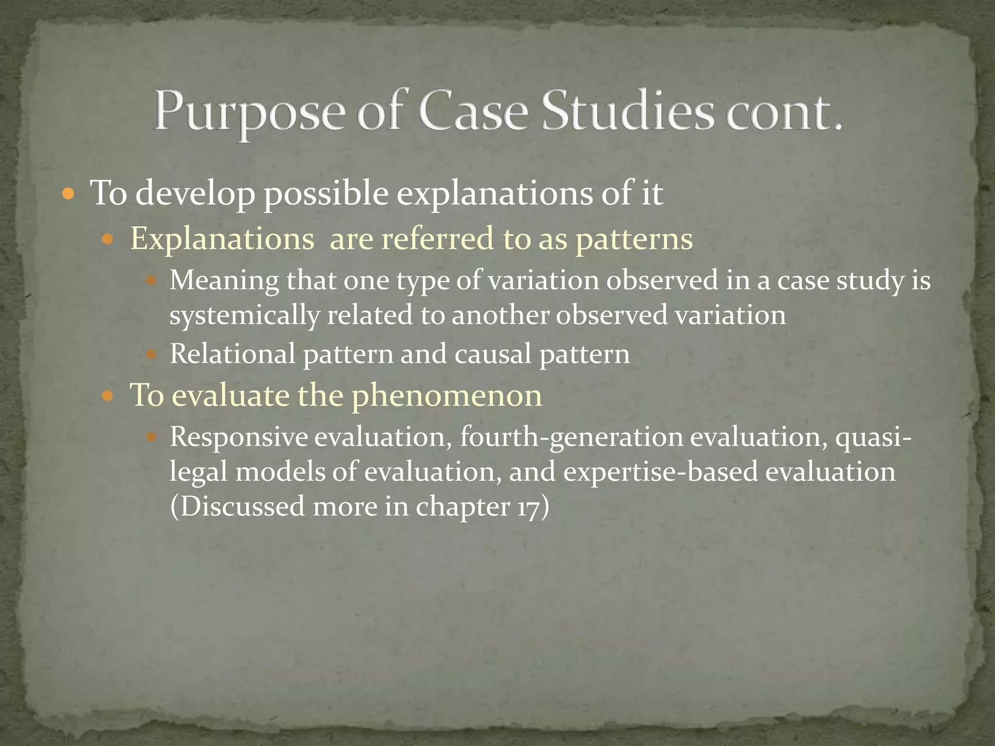  To develop possible explanations of it
   Explanations are referred to as patterns
      Meaning that one type of variation observed in a case study is
       systemically related to another observed variation
      Relational pattern and causal pattern
   To evaluate the phenomenon
      Responsive evaluation, fourth-generation evaluation, quasi-
       legal models of evaluation, and expertise-based evaluation
       (Discussed more in chapter 17)
 