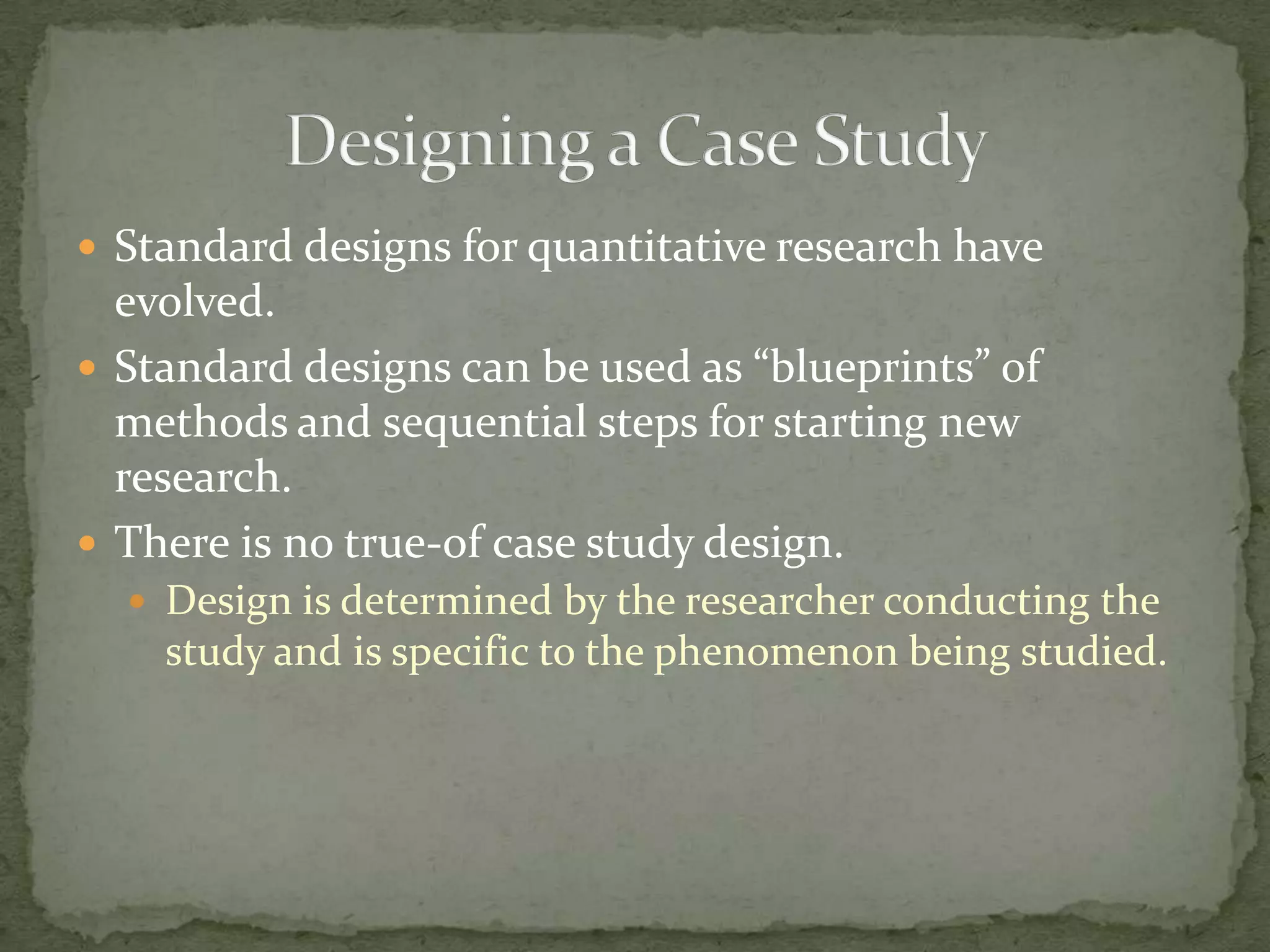  Standard designs for quantitative research have
  evolved.
 Standard designs can be used as “blueprints” of
  methods and sequential steps for starting new
  research.
 There is no true-of case study design.
   Design is determined by the researcher conducting the
    study and is specific to the phenomenon being studied.
 