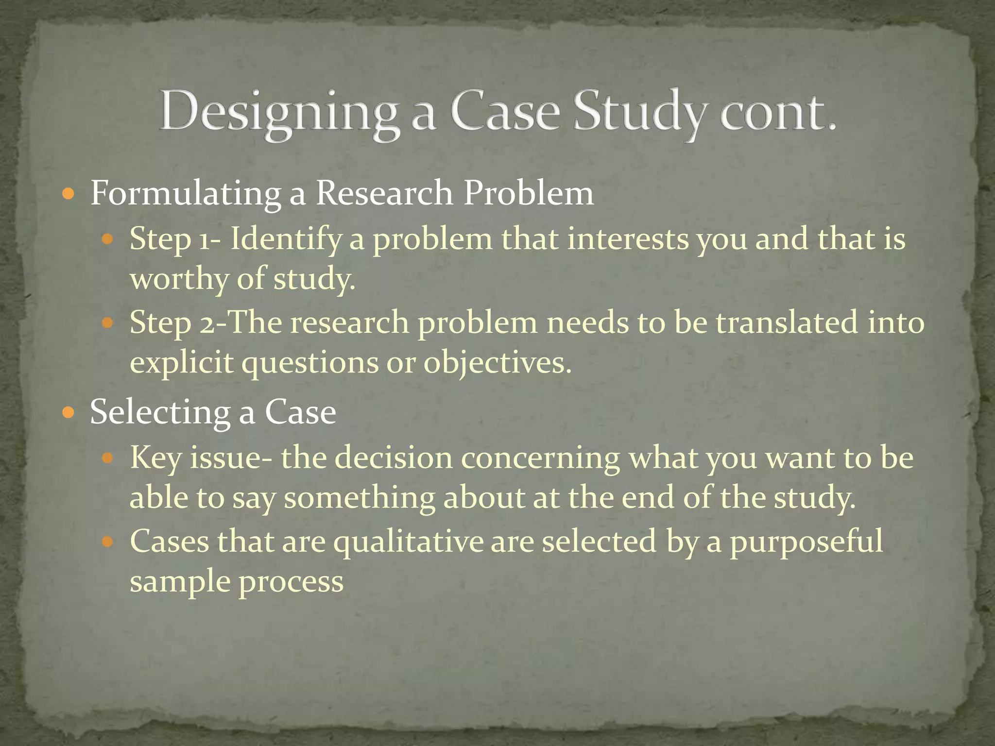  Formulating a Research Problem
   Step 1- Identify a problem that interests you and that is
    worthy of study.
   Step 2-The research problem needs to be translated into
    explicit questions or objectives.
 Selecting a Case
   Key issue- the decision concerning what you want to be
    able to say something about at the end of the study.
   Cases that are qualitative are selected by a purposeful
    sample process
 