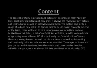 Content
The content of MOJO is detailed and extensive; it consist of many ‘Best of’
lists, combining old artists and new ones, it always has reviews of new artists
and their albums, as well as interviews with them. The editors also invite a
range of old and new artists to discuss their tastes in music. Towards the end
of the issue, there will tend to be a lot of promotion for artists, such as
festival/concert dates, a list of useful ticket websites, in addition to adverts
of upcoming music albums. MOJO occasionally has ‘special edition’ issues;
these are mainly focused around the history, future, as well as interesting
and previously unknown information about an artist. These special issues are
jam packed with interviews from the artists, and there can be freebies
added in the pack, such as a bonus CD from an album, or music video DVD.

 