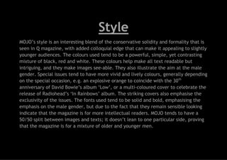 Style
MOJO’s style is an interesting blend of the conservative solidity and formality that is
seen in Q magazine, with added colloquial edge that can make it appealing to slightly
younger audiences. The colours used tend to be a powerful, simple, yet contrasting
mixture of black, red and white. These colours help make all text readable but
intriguing, and they make images see-able. They also illustrate the aim at the male
gender. Special issues tend to have more vivid and lively colours, generally depending
on the special occasion, e.g. an explosive orange to coincide with the 30th
anniversary of David Bowie’s album ‘Low’, or a multi-coloured cover to celebrate the
release of Radiohead’s ‘In Rainbows’ album. The striking covers also emphasise the
exclusivity of the issues. The fonts used tend to be solid and bold, emphasising the
emphasis on the male gender, but due to the fact that they remain sensible looking
indicate that the magazine is for more intellectual readers. MOJO tends to have a
50/50 split between images and texts; it doesn’t lean to one particular side, proving
that the magazine is for a mixture of older and younger men.

 
