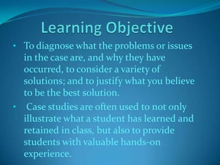 • To diagnose what the problems or issues

in the case are, and why they have
occurred, to consider a variety of
solutions; and to justify what you believe
to be the best solution.
• Case studies are often used to not only
illustrate what a student has learned and
retained in class, but also to provide
students with valuable hands-on
experience.

 