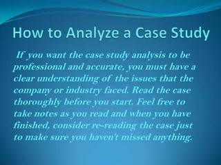 If you want the case study analysis to be
professional and accurate, you must have a
clear understanding of the issues that the
company or industry faced. Read the case
thoroughly before you start. Feel free to
take notes as you read and when you have
finished, consider re-reading the case just
to make sure you haven’t missed anything.

 