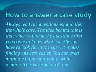 Always read the questions 1st and then
the whole case. The idea behind this is
that when you read the questions first
you come to know what exactly you
have to look for in the case. It makes
finding answers easier. You can even
mark the important points while
reading. This saves a lot of time.

 
