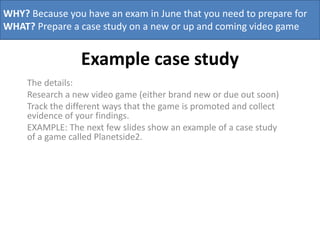 WHY? Because you have an exam in June that you need to prepare for
WHAT? Prepare a case study on a new or up and coming video game

Example case study
The details:
Research a new video game (either brand new or due out soon)
Track the different ways that the game is promoted and collect
evidence of your findings.
EXAMPLE: The next few slides show an example of a case study
of a game called Planetside2.

 