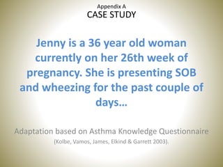 CASE STUDY
Jenny is a 36 year old woman
currently on her 26th week of
pregnancy. She is presenting SOB
and wheezing for the past couple of
days…
Adaptation based on Asthma Knowledge Questionnaire
(Kolbe, Vamos, James, Elkind & Garrett 2003).
Appendix A
 