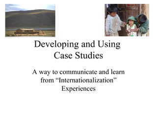 Developing and Using
Case Studies
A way to communicate and learn
from “Internationalization”
Experiences
 
