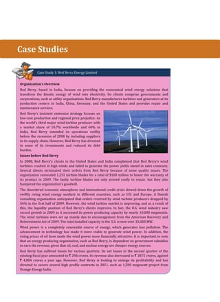 Case Study 1: Red Berry Energy Limited
Organization’s Overview
Red Berry, based in India, focuses on providing the economical wind energy solutions that
transform the kinetic energy of wind into electricity. Its clients comprise governments and
corporations, such as utility organizations. Red Berry manufactures turbines and generators at its
production centers in India, China, Germany, and the United States and provides repair and
maintenance services.
Red Berry's insistent extension strategy focuses on
low-cost production and regional price prejudice. As
the world’s third major wind-turbine producer with
a market share of 10.7% worldwide and 60% in
India, Red Berry extended its operations swiftly
before the recession of 2008 by including suppliers
in its supply chain. However, Red Berry has divested
in some of its investments and reduced its debt
burden.
Issues before Red Berry
In 2008, Red Berry’s clients in the United States and India complained that Red Berry's wind
turbines cracked in high winds and failed to generate the power yields stated in sales contracts.
Several clients terminated their orders from Red Berry because of some quality issues. The
organization renovated 1,251 turbine blades for a total of $100 million to honor the warranty of
its product in 2009. The faulty turbine blades not only proved costly to repair, but they also
hampered the organization's goodwill.
The disordered economic atmosphere and international credit crisis slowed down the growth of
swiftly rising wind energy markets in different countries, such as U.S. and Europe. A Danish
consulting organization anticipated that orders received by wind turbine producers dropped by
56% in the first half of 2009. However, the wind turbine market is improving, and as a result of
this, the liquidity position of Red Berry's clients improves. In fact, the U.S. wind industry saw
record growth in 2009 as it increased its power producing capacity by nearly 10,000 megawatts.
The wind turbines were set up mainly due to encouragement from the American Recovery and
Reinvestment Act of 2009. The total installed capacity in the U.S. is now over 35,000 MW.
Wind power is a completely renewable source of energy, which generates less pollution. The
advancement in technology has made it more viable to generate wind power. In addition, the
rising prices of oil have made the wind power more financially attractive. It is important to note
that an energy producing organization, such as Red Berry, is dependent on government subsidies
to earn the revenue, given that oil, coal, and nuclear energy are cheaper energy sources.
Red Berry has suffered losses for various quarters. Its net losses in the second quarter of the
existing fiscal year amounted to ` 298 crores. Its revenue also decreased to ` 3875 crores, against
` 4,884 crores a year ago. However, Red Berry is looking to enlarge its profitability and has
directed to secure several high profile contracts in 2011, such as 1,500 megawatt project from
Orange Energy India.
Case Studies
 
