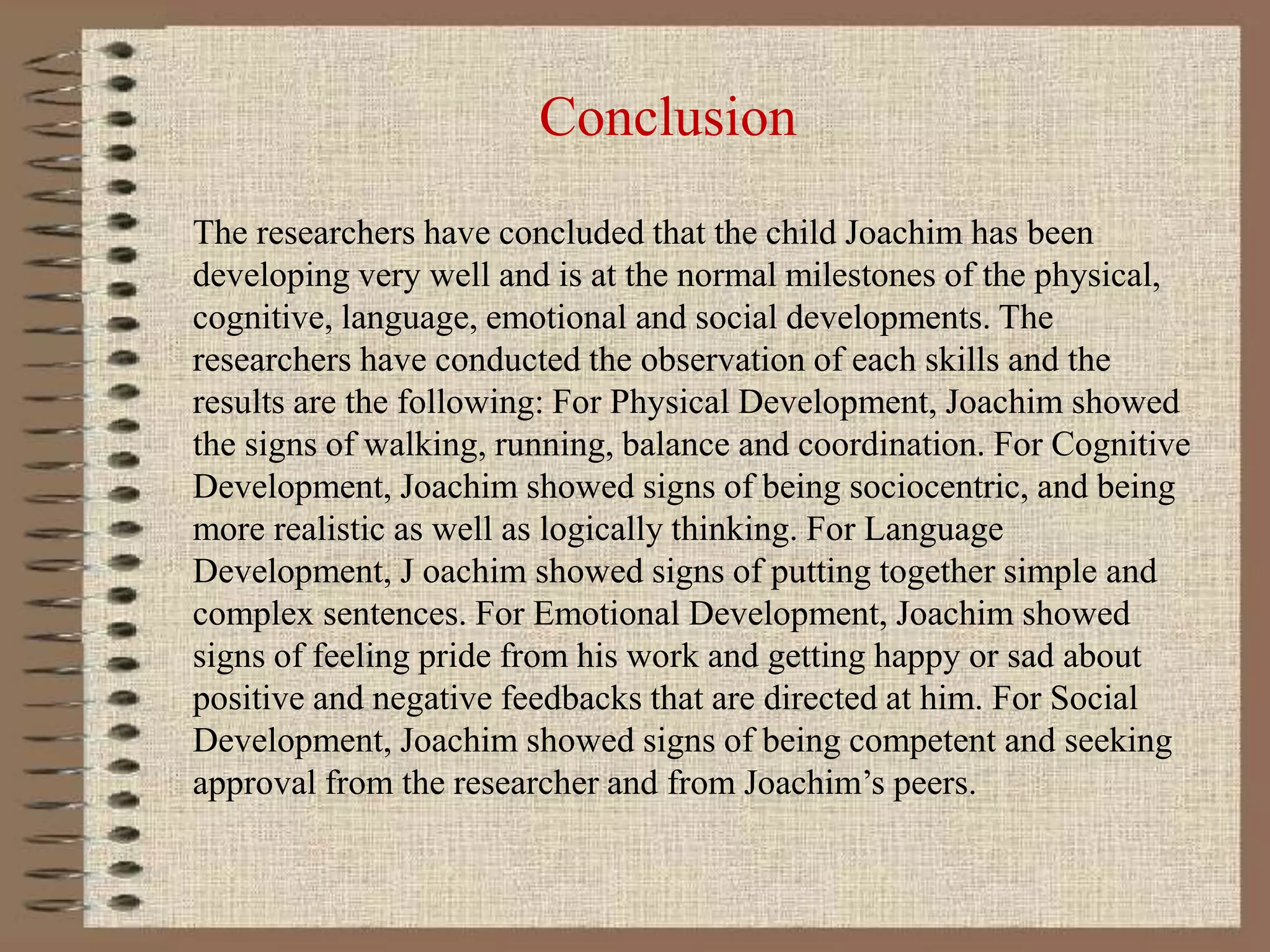 Conclusion
The researchers have concluded that the child Joachim has been
developing very well and is at the normal milestones of the physical,
cognitive, language, emotional and social developments. The
researchers have conducted the observation of each skills and the
results are the following: For Physical Development, Joachim showed
the signs of walking, running, balance and coordination. For Cognitive
Development, Joachim showed signs of being sociocentric, and being
more realistic as well as logically thinking. For Language
Development, J oachim showed signs of putting together simple and
complex sentences. For Emotional Development, Joachim showed
signs of feeling pride from his work and getting happy or sad about
positive and negative feedbacks that are directed at him. For Social
Development, Joachim showed signs of being competent and seeking
approval from the researcher and from Joachim’s peers.
 