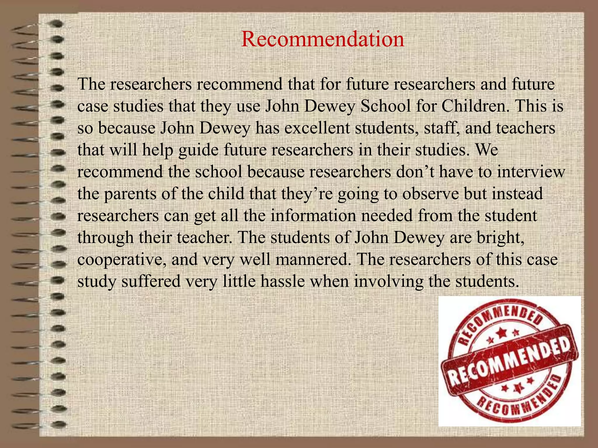 Recommendation
The researchers recommend that for future researchers and future
case studies that they use John Dewey School for Children. This is
so because John Dewey has excellent students, staff, and teachers
that will help guide future researchers in their studies. We
recommend the school because researchers don’t have to interview
the parents of the child that they’re going to observe but instead
researchers can get all the information needed from the student
through their teacher. The students of John Dewey are bright,
cooperative, and very well mannered. The researchers of this case
study suffered very little hassle when involving the students.
 