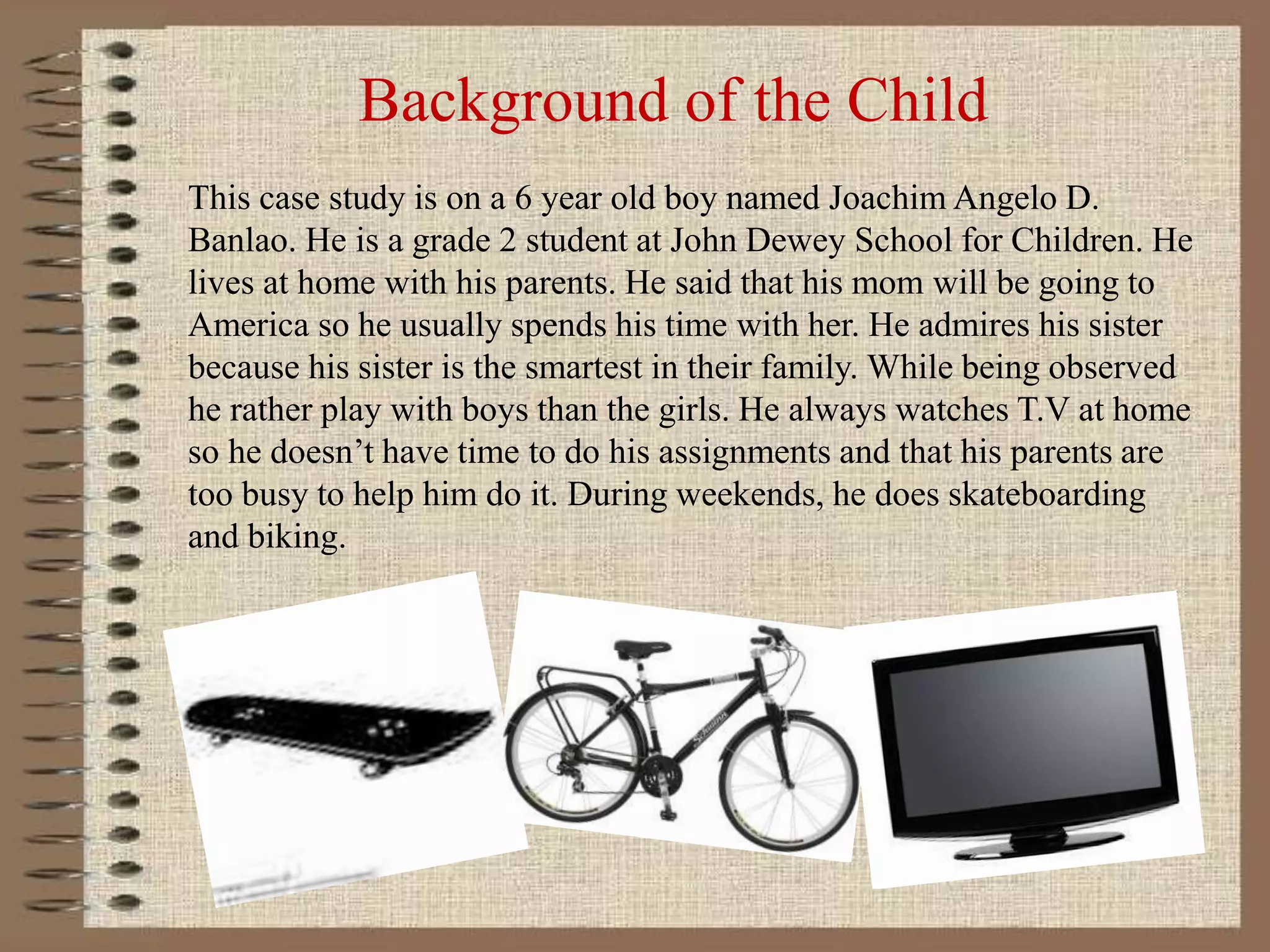 Background of the Child
This case study is on a 6 year old boy named Joachim Angelo D.
Banlao. He is a grade 2 student at John Dewey School for Children. He
lives at home with his parents. He said that his mom will be going to
America so he usually spends his time with her. He admires his sister
because his sister is the smartest in their family. While being observed
he rather play with boys than the girls. He always watches T.V at home
so he doesn’t have time to do his assignments and that his parents are
too busy to help him do it. During weekends, he does skateboarding
and biking.
 