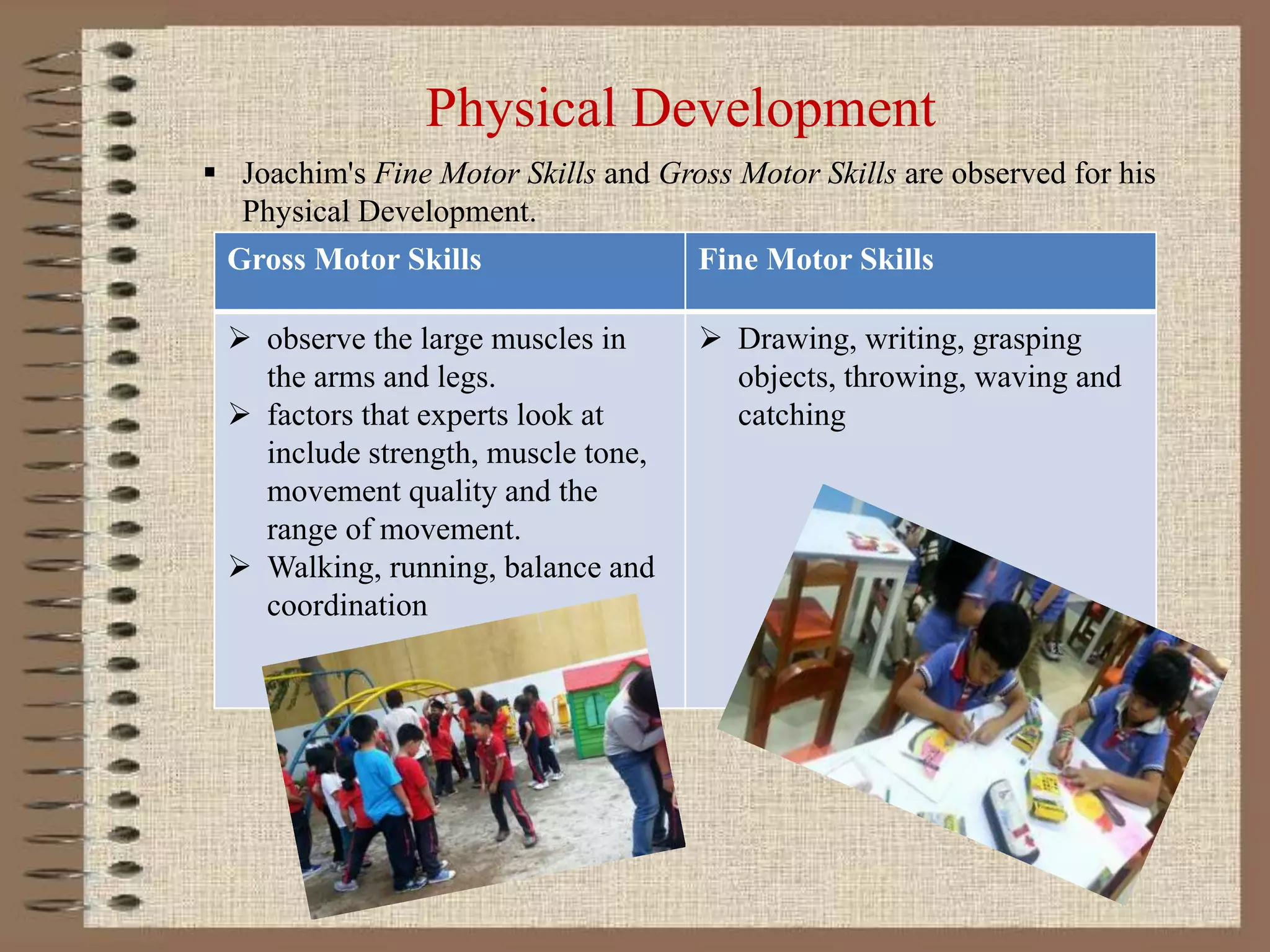 Physical Development
 Joachim's Fine Motor Skills and Gross Motor Skills are observed for his
Physical Development.
Gross Motor Skills Fine Motor Skills
 observe the large muscles in
the arms and legs.
 factors that experts look at
include strength, muscle tone,
movement quality and the
range of movement.
 Walking, running, balance and
coordination
 Drawing, writing, grasping
objects, throwing, waving and
catching
 