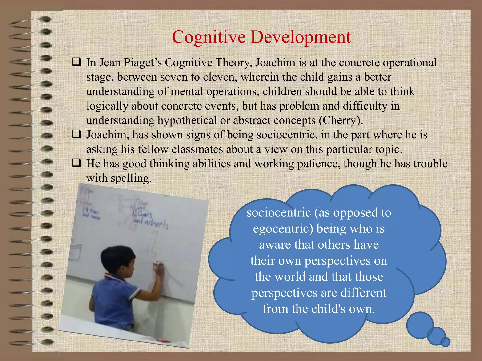 Cognitive Development
 In Jean Piaget’s Cognitive Theory, Joachim is at the concrete operational
stage, between seven to eleven, wherein the child gains a better
understanding of mental operations, children should be able to think
logically about concrete events, but has problem and difficulty in
understanding hypothetical or abstract concepts (Cherry).
 Joachim, has shown signs of being sociocentric, in the part where he is
asking his fellow classmates about a view on this particular topic.
 He has good thinking abilities and working patience, though he has trouble
with spelling.
sociocentric (as opposed to
egocentric) being who is
aware that others have
their own perspectives on
the world and that those
perspectives are different
from the child's own.
 