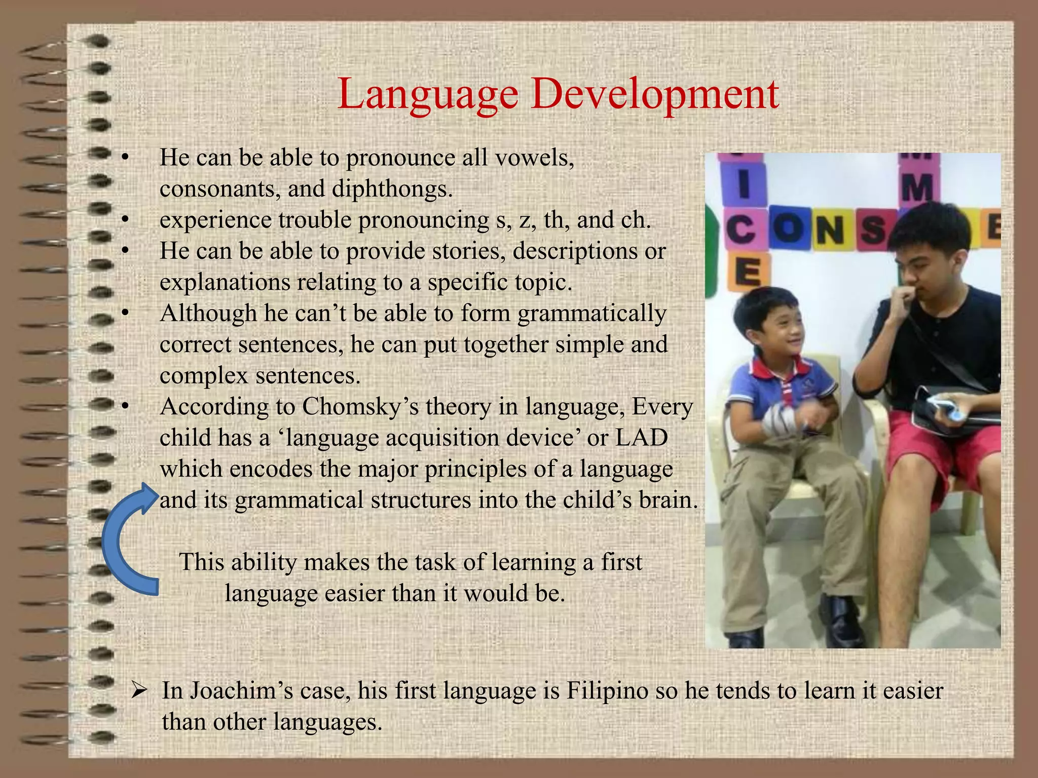 Language Development
• He can be able to pronounce all vowels,
consonants, and diphthongs.
• experience trouble pronouncing s, z, th, and ch.
• He can be able to provide stories, descriptions or
explanations relating to a specific topic.
• Although he can’t be able to form grammatically
correct sentences, he can put together simple and
complex sentences.
• According to Chomsky’s theory in language, Every
child has a ‘language acquisition device’ or LAD
which encodes the major principles of a language
and its grammatical structures into the child’s brain.
This ability makes the task of learning a first
language easier than it would be.
 In Joachim’s case, his first language is Filipino so he tends to learn it easier
than other languages.
 