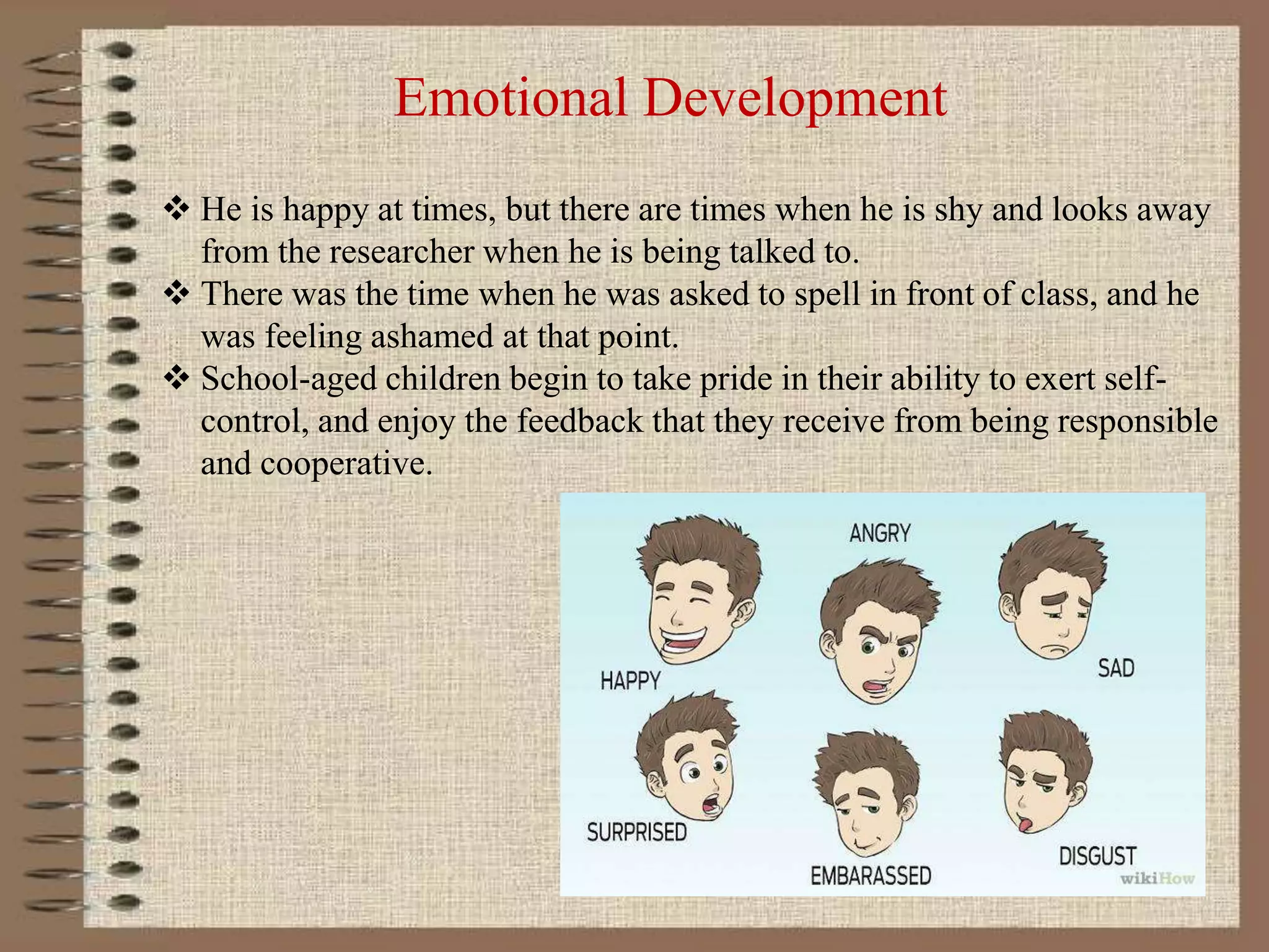 Emotional Development
 He is happy at times, but there are times when he is shy and looks away
from the researcher when he is being talked to.
 There was the time when he was asked to spell in front of class, and he
was feeling ashamed at that point.
 School-aged children begin to take pride in their ability to exert self-
control, and enjoy the feedback that they receive from being responsible
and cooperative.
 