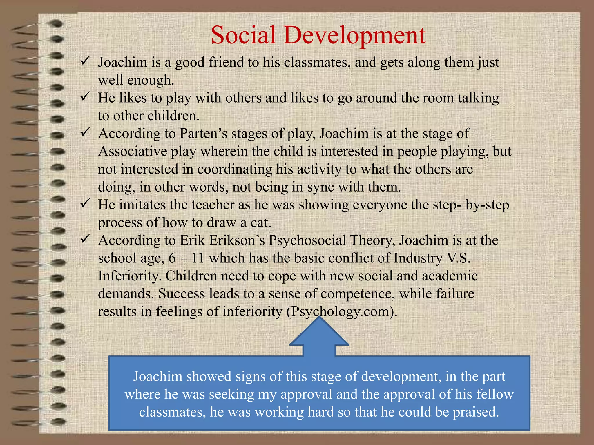 Social Development
 Joachim is a good friend to his classmates, and gets along them just
well enough.
 He likes to play with others and likes to go around the room talking
to other children.
 According to Parten’s stages of play, Joachim is at the stage of
Associative play wherein the child is interested in people playing, but
not interested in coordinating his activity to what the others are
doing, in other words, not being in sync with them.
 He imitates the teacher as he was showing everyone the step- by-step
process of how to draw a cat.
 According to Erik Erikson’s Psychosocial Theory, Joachim is at the
school age, 6 – 11 which has the basic conflict of Industry V.S.
Inferiority. Children need to cope with new social and academic
demands. Success leads to a sense of competence, while failure
results in feelings of inferiority (Psychology.com).
Joachim showed signs of this stage of development, in the part
where he was seeking my approval and the approval of his fellow
classmates, he was working hard so that he could be praised.
 
