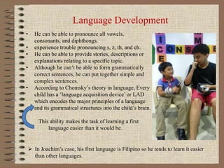 Language Development
• He can be able to pronounce all vowels,
consonants, and diphthongs.
• experience trouble pronouncin...